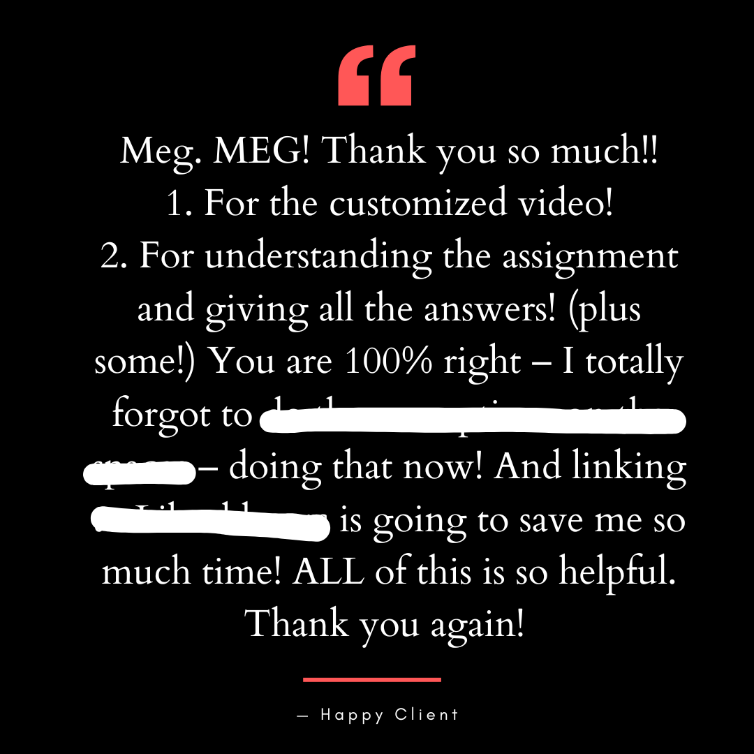 Meg. MEG! Thank you so much!! 1. For the customized video! 2. For understanding the assignment and giving all the answers! (plus some!) You are 100% right – I totally forgot to [redacted] – doing that now! And linking to [redacted] is going to save me so much time! ALL of this is so helpful. Thank you again!