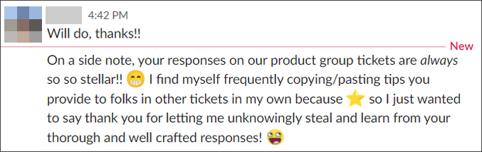 Your responses on our product group tickets are always so so stellar! I find myself frequently copying/pasting tips you provide to folks in other tickets in my own because [star emoji] so I just wanted to say thank you for letting me unknowningly steal and learn from your thorough and well crafted responses!