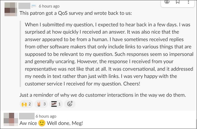 The patron got a QoS survey and wrote back to us: "When I submitted my question, I expected to hear back in a few days. I was surprised at how quickly I received an answer. It was also nice that the answer appeared to be a from a human. I have sometimes received replies from other software makers that only include links to various things that are supposed to be relevant to my question. Such responses seem so impersonal and generally uncaring. However, the response I received from your representative was not like that at all. It was conversational, and it addressed my needs in text rather than just with links. I was very happy with the customer service I received for my question. Cheers!" Just a reminder of why we do customer actions in the way we do them. Aw, nice! Well done, Meg.